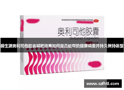 碧生源奥利司他胶囊减肥效果如何是否能帮助健康减重并持久保持体型